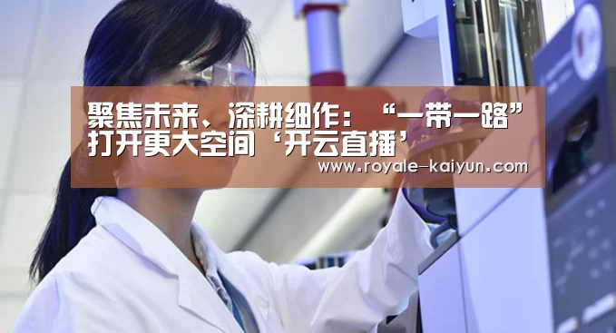 聚焦未来、深耕细作:“一带一路”打开更大空间‘开云直播’(图1) 开云直播