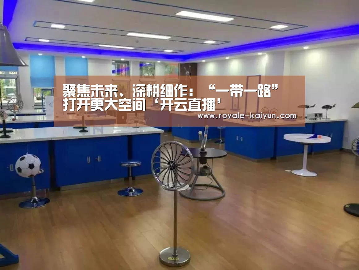聚焦未来、深耕细作:“一带一路”打开更大空间‘开云直播’(图4) 开云入口